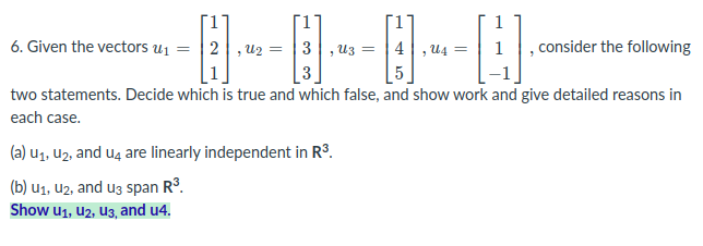 6. Given the vectors u1 = | 2, U2 = | 3 |,u3 =
consider the following
U4
3
two statements. Decide which is true and which false, and show work and give detailed reasons in
each case.
(a) uz, u2, and u4 are linearly independent in R°.
(b) u1, u2, and uz span R3.
Show u1, u2, U3, and u4.
