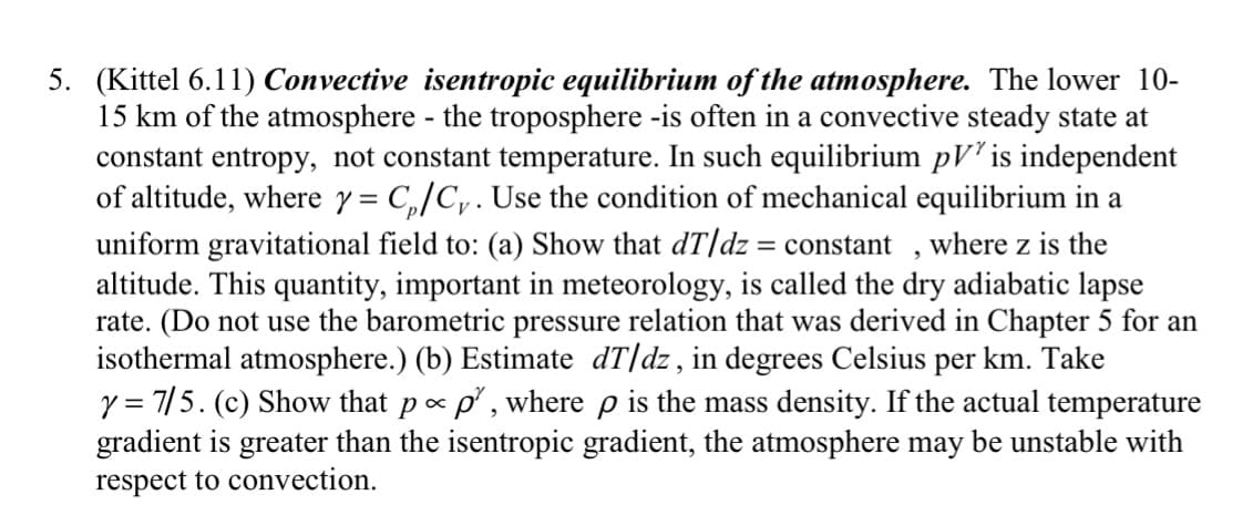 5. (Kittel 6.11) Convective isentropic equilibrium of the atmosphere. The lower 10-
15 km of the atmosphere - the troposphere -is often in a convective steady state at
constant entropy, not constant temperature. In such equilibrium pV² is independent
of altitude, where y = C₁/C. Use the condition of mechanical equilibrium in a
uniform gravitational field to: (a) Show that dT/dz = constant, where z is the
altitude. This quantity, important in meteorology, is called the dry adiabatic lapse
rate. (Do not use the barometric pressure relation that was derived in Chapter 5 for an
isothermal atmosphere.) (b) Estimate dT/dz, in degrees Celsius per km. Take
y = 7/5. (c) Show that p- p², where p is the mass density. If the actual temperature
gradient is greater than the isentropic gradient, the atmosphere may be unstable with
respect to convection.