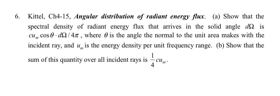 6. Kittel, Ch4-15, Angular distribution of radiant energy flux. (a) Show that the
spectral density of radiant energy flux that arrives in the solid angle dis
cu cos.d/47, where is the angle the normal to the unit area makes with the
incident ray, and u is the energy density per unit frequency range. (b) Show that the
sum of this quantity over all incident rays is
4
cu