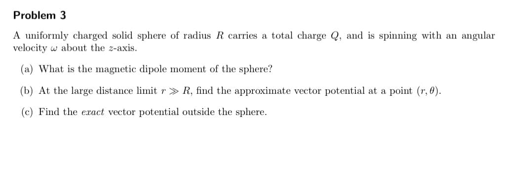 Problem 3
A uniformly charged solid sphere of radius R carries a total charge Q, and is spinning with an angular
velocity w about the z-axis.
(a) What is the magnetic dipole moment of the sphere?
(b) At the large distance limit r> R, find the approximate vector potential at a point (r, 0).
(c) Find the exact vector potential outside the sphere.
