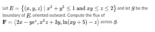 Let E = {(x, y, 2) | a² + y² <1 and xy < z< 2} and let S be the
boundary of E. oriented outward. Compute the flux of
F = (2x – ye?, x°z+ 3y, ln(xy + 5) – z) across S.
-
