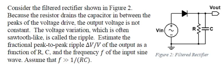 Consider the filtered rectifier shown in Figure 2.
Because the resistor drains the capacitor in between the
peaks of the voltage drive, the output voltage is not
constant. The voltage variation, which is often
sawtooth-like, is called the ripple. Estimate the
fractional peak-to-peak ripple AV/V of the output as a
function of R, C, and the frequency f of the input sine
wave. Assume that ƒ » 1/(RC).
Vin
R
HH
Figure 2: Filtered Rectifier
Vout
C