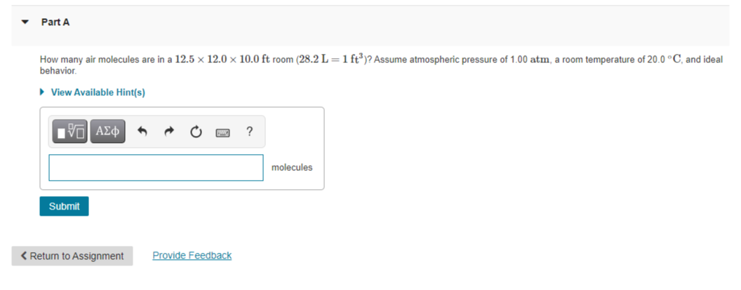 Part A
How many air molecules are in a 12.5 × 12.0 × 10.0 ft room (28.2 L =1 ft)? Assume atmospheric pressure of 1.00 atm, a room temperature of 20.0 °C, and ideal
behavior.
• View Available Hint(s)
molecules
Submit
< Return to Assignment
Provide Feedback
