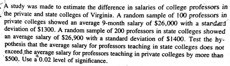 EA study was made to estimate the difference in salaries of college professors in
the private and state colleges of Virginia. A random sample of 100 professors in
private colleges showed an average 9-month salary of $26,000 with a stardard
deviation of $1300. A random sample of 200 professors in state colleges showed
an average salary of $26,900 with a standard deviation of $1400. Test the hy-
pothesis that the average salary for professors teaching in state colleges does not
exceed the average salary for professors teaching in private colleges by more than
$500. Use a 0.02 level of significance.
