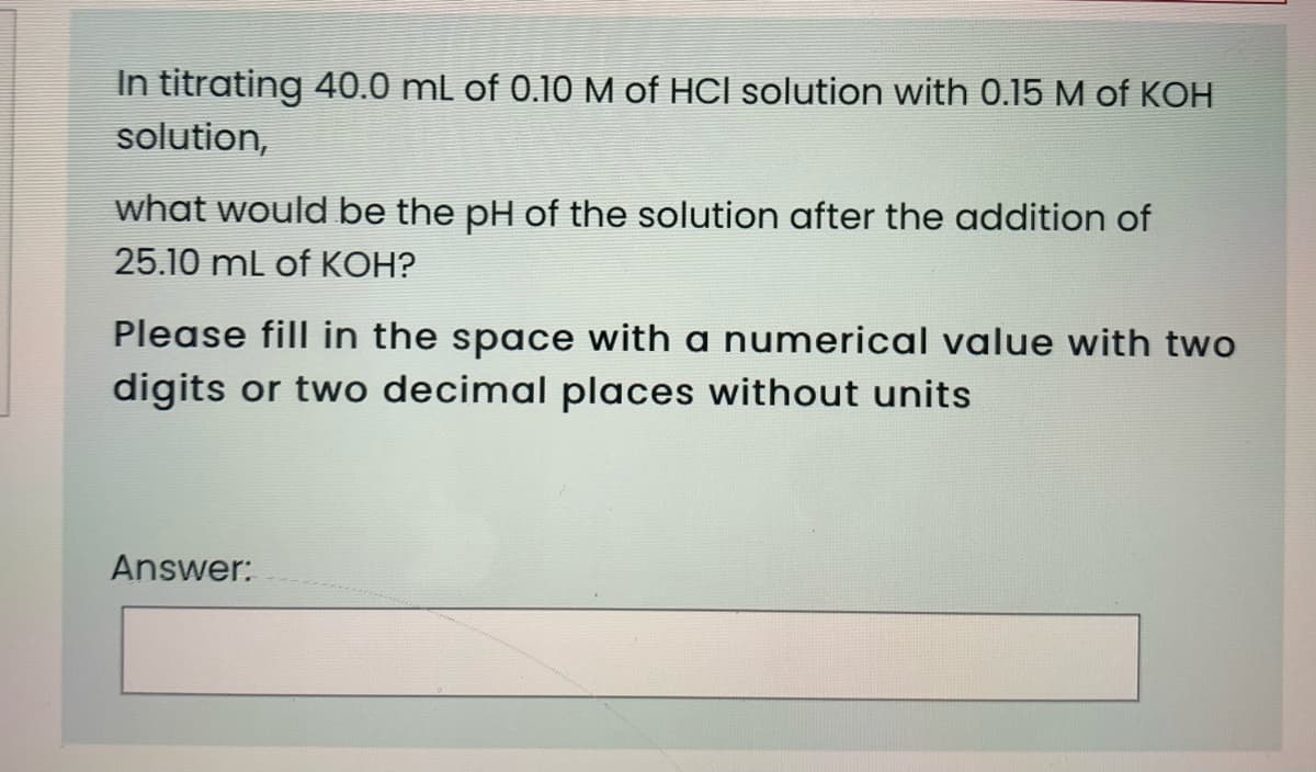 In titrating 40.0 mL of 0.10 M of HCI solution with 0.15 M of KOH
solution,
what would be the pH of the solution after the addition of
25.10 mL of KOH?
Please fill in the space with a numerical value with two
digits or two decimal places without units
Answer:
