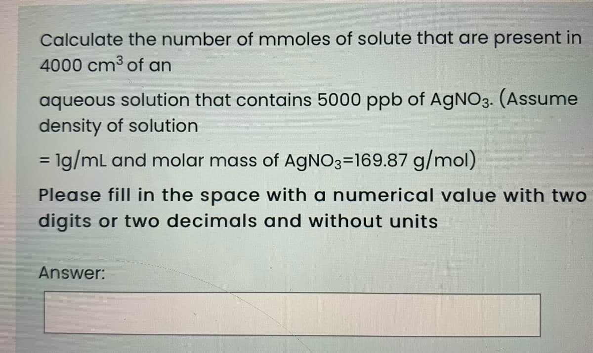 Calculate the number of mmoles of solute that are present in
4000 cm3 of an
aqueous solution that contains 5000 ppb of AGNO3. (Assume
density of solution
= 1g/ml and molar mass of AGNO3=169.87 g/mol)
Please fill in the space with a numerical value with two
digits or two decimals and without units
Answer:
