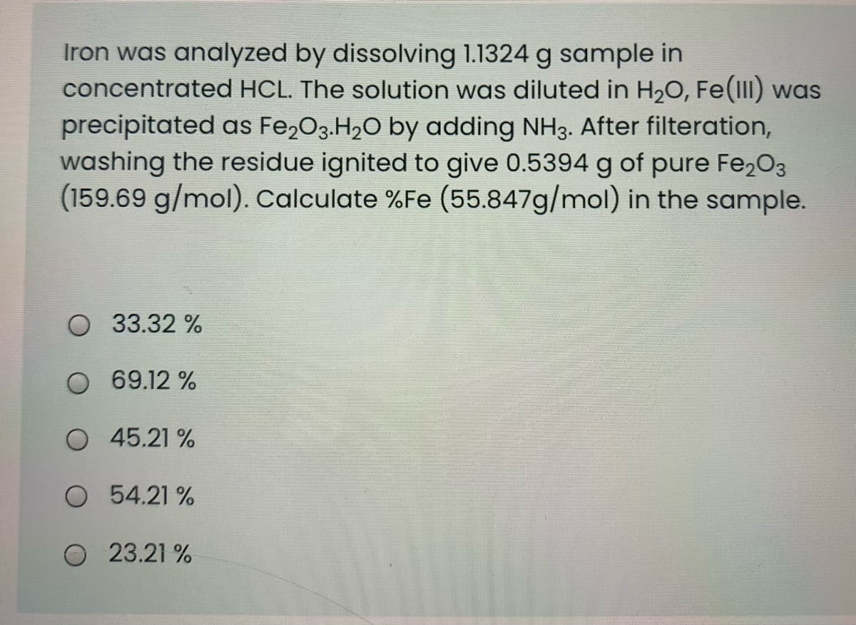 Iron was analyzed by dissolving 1.1324 g sample in
concentrated HCL. The solution was diluted in H20, Fe(II) was
precipitated as Fe,03.H20 by adding NH3. After filteration,
washing the residue ignited to give 0.5394 g of pure Fe203
(159.69 g/mol). Calculate %Fe (55.847g/mol) in the sample.
O 33.32 %
O 69.12 %
O 45.21 %
O 54.21 %
23.21 %
