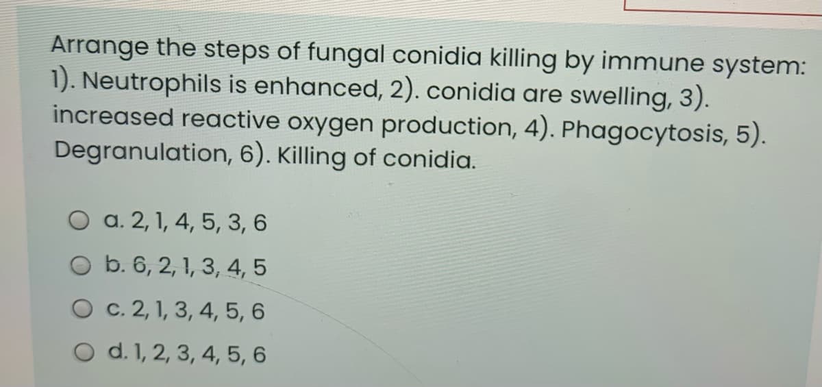 Arrange the steps of fungal conidia killing by immune system:
1). Neutrophils is enhanced, 2). conidia are swelling, 3).
increased reactive oxygen production, 4). Phagocytosis, 5).
Degranulation, 6). Killing of conidia.
O a. 2, 1, 4, 5, 3, 6
O b. 6, 2, 1, 3, 4, 5
O c. 2, 1, 3, 4, 5, 6
O d. 1, 2, 3, 4, 5, 6
