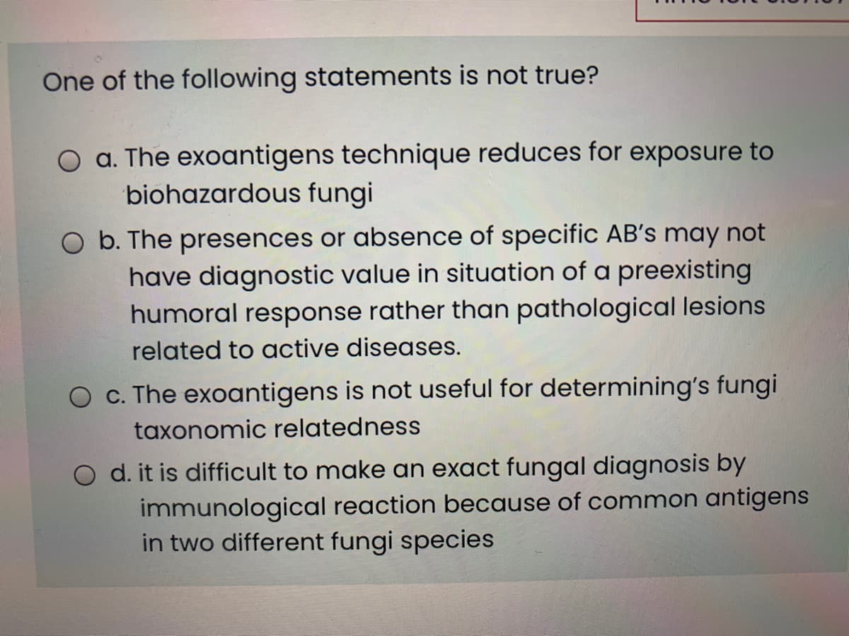 One of the following statements is not true?
O a. The exoantigens technique reduces for exposure to
biohazardous fungi
O b. The presences or absence of specific AB's may not
have diagnostic value in situation of a preexisting
humoral response rather than pathological lesions
related to active diseases.
O c. The exoantigens is not useful for determining's fungi
taxonomic relatedness
d. it is difficult to make an exact fungal diagnosis by
immunological reaction because of common antigens
in two different fungi species
