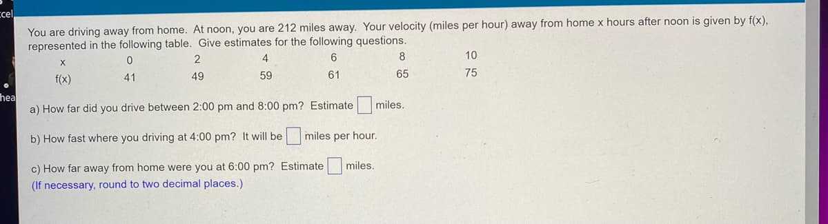 cel
You are driving away from home. At noon, you are 212 miles away. Your velocity (miles per hour) away from home x hours after noon is given by f(x),
represented in the following table. Give estimates for the following questions.
0
2
4
6
8
X
10
41
f(x)
49
59
61
65
75
hea
a) How far did you drive between 2:00 pm and 8:00 pm? Estimate miles.
b) How fast where you driving at 4:00 pm? It will be
miles per hour.
miles.
c) How far away from home were you at 6:00 pm?
(If necessary, round to two decimal places.)
Estimate