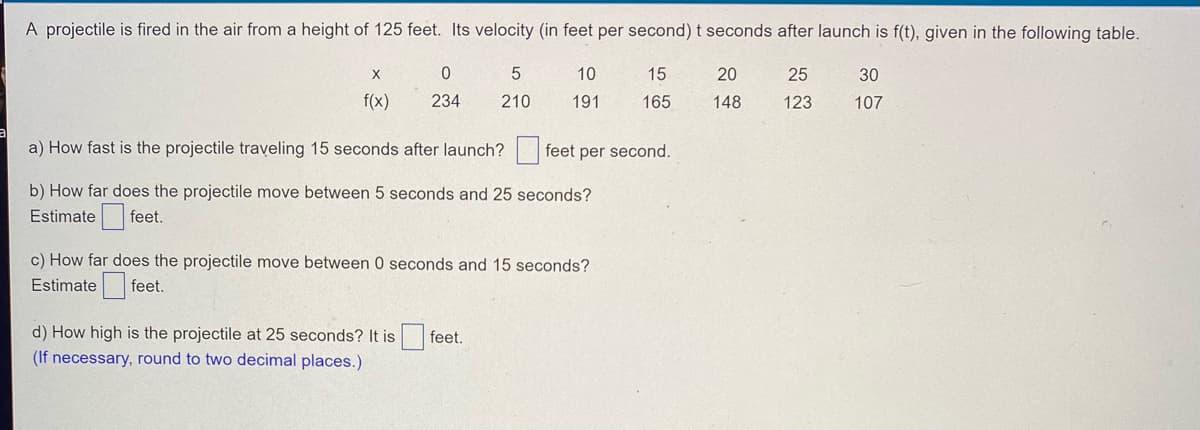 A projectile is fired in the air from a height of 125 feet. Its velocity (in feet per second) t seconds after launch is f(t), given in the following table.
X
0
5
10
15
20
25
30
f(x)
234
210
191
165
148
123
107
a) How fast is the projectile traveling 15 seconds after launch?
feet per second.
b) How far does the projectile move between 5 seconds and 25 seconds?
Estimate
f
feet.
c) How far does the projectile move between 0 seconds and 15 seconds?
Estimate feet.
d) How high is the projectile at 25 seconds? It is
feet.
(If necessary, round to two decimal places.)