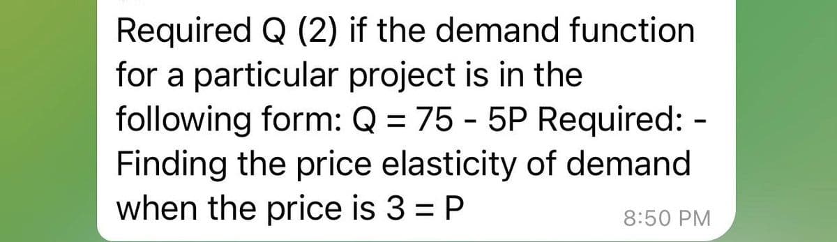 Required Q (2) if the demand function
for a particular project is in the
following form: Q = 75 - 5P Required:
Finding the price elasticity of demand
when the price is 3 = P
8:50 PM
