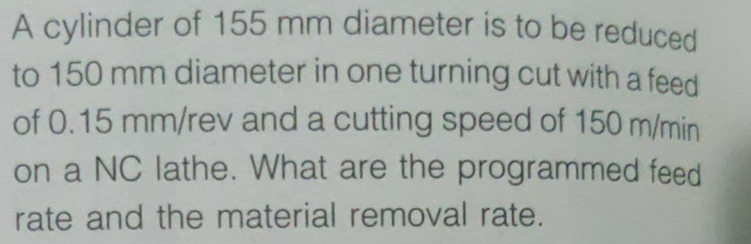 A cylinder of 155 mm diameter is to be reduced
to 150 mm diameter in one turning cut witha feed
of 0.15 mm/rev and a cutting speed of 150 m/min
on a NC lathe. What are the programmed feed
rate and the material removal rate.
