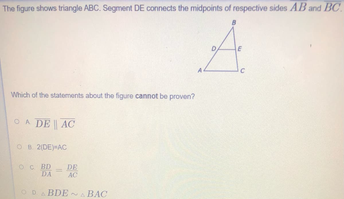 The figure shows triangle ABC. Segment DE connects the midpoints of respective sides AB and BC.
A
Which of the statements about the figure cannot be proven?
O A. DE AC
O B 2(DE)-DAC
OC BD
DA
DE
AC
ODABDE~A BAC
