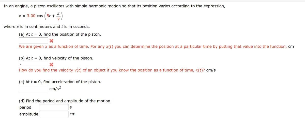 In an engine, a piston oscillates with simple harmonic motion so that its position varies according to the expression,
TT
( 5t + 4)
X = 3.00 cos
7
where x is in centimeters and t is in seconds.
(a) At t = 0, find the position of the piston.
We are given x as a function of time. For any x(t) you can determine the position at a particular time by putting that value into the function. cm
(b) At t = 0, find velocity of the piston.
How do you find the velocity v(t) of an object if you know the position as a function of time, x(t)? cm/s
(c) At t = 0, find acceleration of the piston.
cm/s?
(d) Find the period and amplitude of the motion.
period
amplitude
cm
