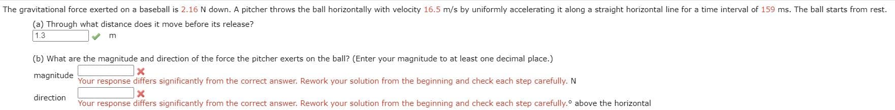 The gravitational force exerted on a baseball is 2.16 N down. A pitcher throws the ball horizontally with velocity 16.5 m/s by uniformly accelerating it along a straight horizontal line for a time interval of 159 ms. The ball starts from rest
(a) Through what distance does it move before its release?
1.3
(b) What are the magnitude and direction of the force the pitcher exerts on the ball? (Enter your magnitude to at least one decimal place.)
magnitude
Your response differs significantly from the correct answer. Rework your solution from the beginning and check each step carefully. N
direction
