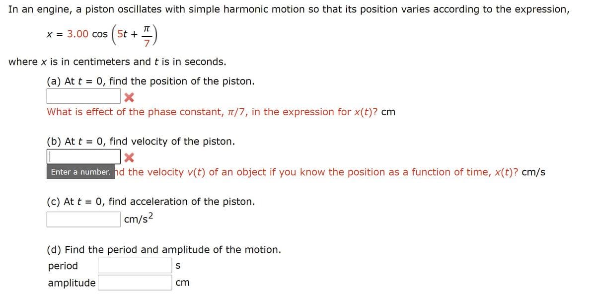 In an engine, a piston oscillates with simple harmonic motion so that its position varies according to the expression,
TT
X = 3.00 cos ( 5t +
7
where x is in centimeters and t is in seconds.
(a) At t = 0, find the position of the piston.
What is effect of the phase constant, t/7, in the expression for x(t)? cm
(b) At t = 0, find velocity of the piston.
Enter a number. nd the velocity v(t) of an object if you know the position as a function of time, x(t)? cm/s
(c) At t = 0, find acceleration of the piston.
cm/s?
(d) Find the period and amplitude of the motion.
period
amplitude
cm
