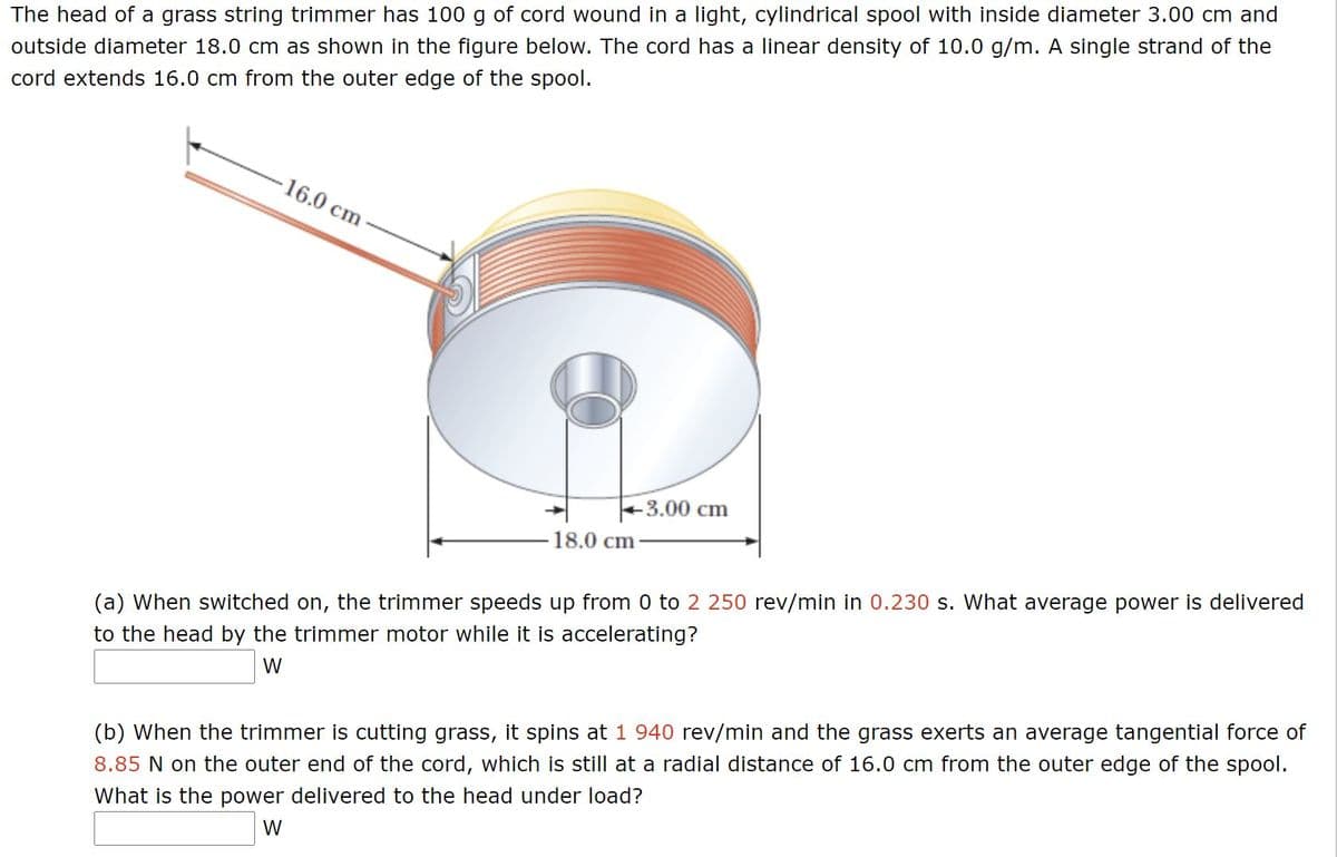The head of a grass string trimmer has 100 g of cord wound in a light, cylindrical spool with inside diameter 3.00 cm and
outside diameter 18.0 cm as shown in the figure below. The cord has a linear density of 10.0 g/m. A single strand of the
cord extends 16.0 cm from the outer edge of the spool.
-16.0cm
+3.00 cm
18.0 cm
(a) When switched on, the trimmer speeds up from 0 to 2 250 rev/min in 0.230 s. What average power is delivered
to the head by the trimmer motor while it is accelerating?
W
(b) When the trimmer is cutting grass, it spins at 1 940 rev/min and the grass exerts an average tangential force of
8.85 N on the outer end of the cord, which is still at a radial distance of 16.0 cm from the outer edge of the spool.
What is the power delivered to the head under load?
W
