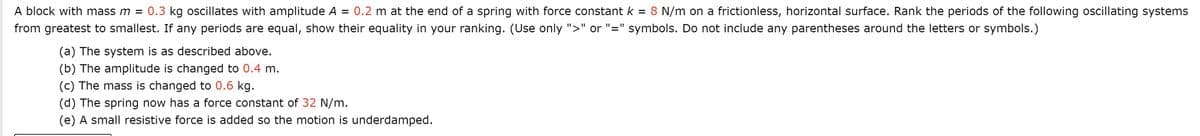 A block with mass m = 0.3 kg oscillates with amplitude A
0.2 m at the end of a spring with force constant k
8 N/m on a frictionless, horizontal surface. Rank the periods of the following oscillating systems
%D
from greatest to smallest. If any periods are equal, show their equality in your ranking. (Use only ">" or "=" symbols. Do not include any parentheses around the letters or symbols.)
(a) The system is as described above.
(b) The amplitude is changed to 0.4 m.
(c) The mass is changed to 0.6 kg.
(d) The spring now has a force constant of 32 N/m.
(e) A small resistive force is added so the motion is underdamped.
