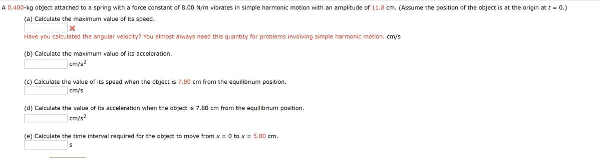 :0.)
A 0.400-kg object attached to a spring with a force constant of 8.00 N/m vibrates in simple harmonic motion with an amplitude of 11.8 cm. (Assume the position of the object is at the origin at t =
(a) Calculate the maximum value of its speed.
Have you calculated the angular velocity? You almost always need this quantity for problems involving simple harmonic motion. cm/s
(b) Calculate the maximum value of its acceleration.
cm/s²
(c) Calculate the value of its speed when the object is 7.80 cm from the equilibrium position.
cm/s
(d) Calculate the value of its acceleration when the object is 7.80 cm from the equilibrium position.
cm/s?
(e) Calculate the time interval required for the object to move from x = 0 to x = 5.80 cm.
