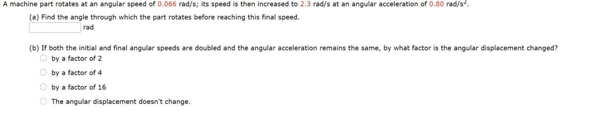 A machine part rotates at an angular speed of 0.066 rad/s; its speed is then increased to 2.3 rad/s at an angular acceleration of 0.80 rad/s2.
(a) Find the angle through which the part rotates before reaching this final speed.
rad
(b) If both the initial and final angular speeds are doubled and the angular acceleration remains the same, by what factor is the angular displacement changed?
by a factor of 2
by a factor of 4
by a factor of 16
The angular displacement doesn't change.
