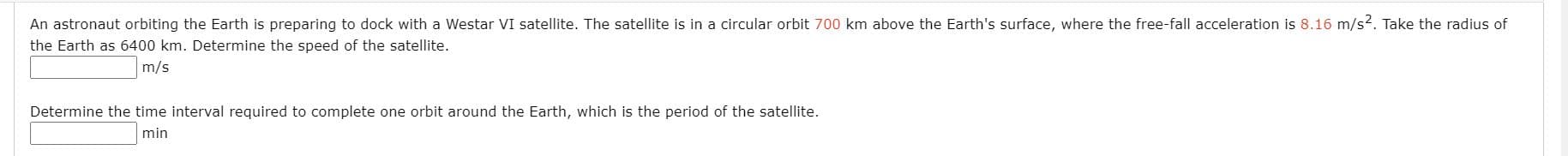 An astronaut orbiting the Earth is preparing to dock with a Westar VI satellite. The satellite is in a circular orbit 700 km above the Earth's surface, where the free-fall acceleration is 8.16 m/s2. Take the radius of
the Earth as 6400 km. Determine the speed of the satellite.
m/s
Determine the time interval required to complete one orbit around the Earth, which is the period of the satellite.
min
