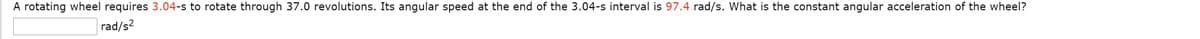 A rotating wheel requires 3.04-s to rotate through 37.0 revolutions. Its angular speed at the end of the 3.04-s interval is 97.4 rad/s. What is the constant angular acceleration of the wheel?
rad/s?
