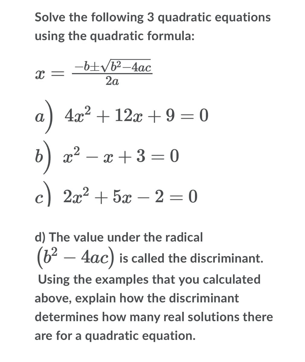 Solve the following 3 quadratic equations
using the quadratic formula:
-b±yb²–4ac
2a
a) 4x2 + 12x + 9 = 0
b) x² – x + 3 = 0
-
c) 2x2 + 5x – 2 = 0
C
d) The value under the radical
(6² – 4ac) is called the discriminant.
Using the examples that you calculated
above, explain how the discriminant
determines how many real solutions there
are for a quadratic equation.

