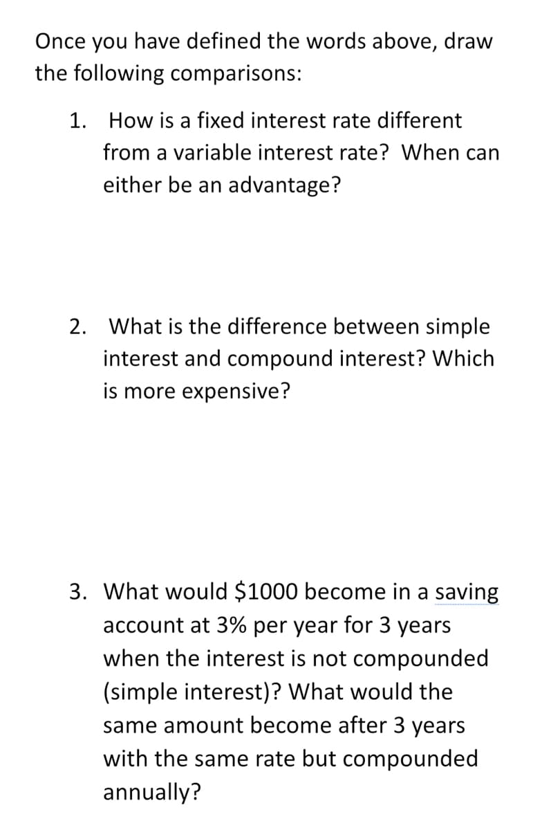 Once you have defined the words above, draw
the following comparisons:
1. How is a fixed interest rate different
from a variable interest rate? When can
either be an advantage?
2. What is the difference between simple
interest and compound interest? Which
is more expensive?
3. What would $1000 become in a saving
account at 3% per year for 3 years
when the interest is not compounded
(simple interest)? What would the
same amount become after 3 years
with the same rate but compounded
annually?
