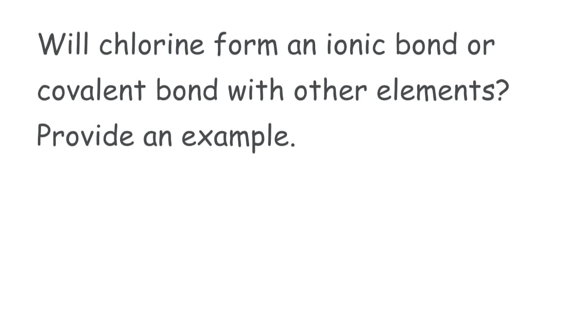 Will chlorine form an ionic bond or
covalent bond with other elements?
Provide an example.
