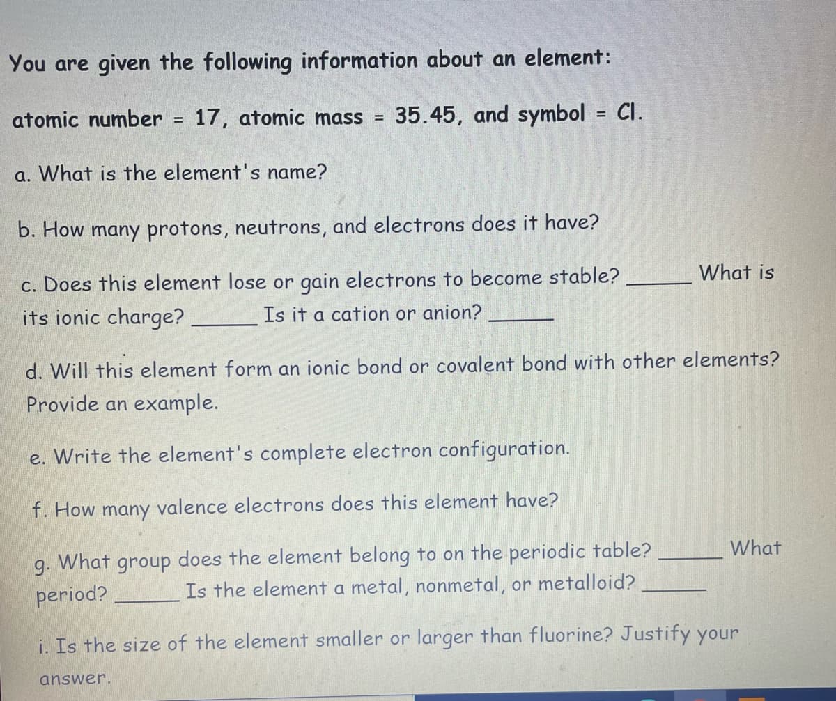 You are given the following information about an element:
atomic number =
17, atomic mass =
35.45, and symbol = Cl.
%3D
a. What is the element's name?
b. How many protons, neutrons, and electrons does it have?
What is
c. Does this element lose or gain electrons to become stable?
its ionic charge?
Is it a cation or anion?
d. Will this element form an ionic bond or covalent bond with other elements?
Provide an example.
e. Write the element's complete electron configuration.
f. How many valence electrons does this element have?
What
What group
does the element belong to on the periodic table?
9-
period?
Is the element a metal, nonmetal, or metalloid?
i. Is the size of the element smaller or larger than fluorine? Justify your
answer.
