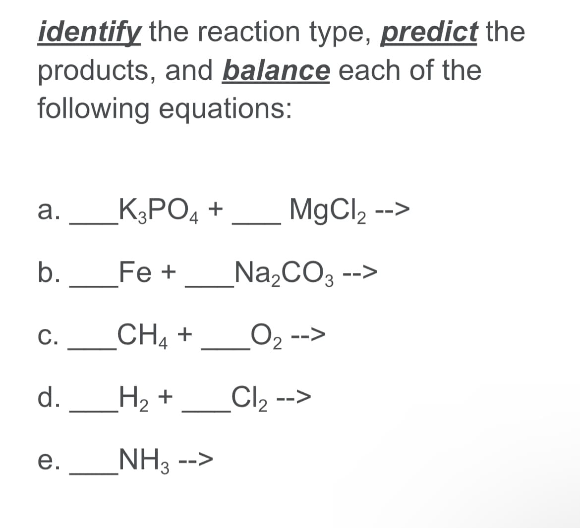 identify the reaction type, predict the
products, and balance each of the
following equations:
K3PO4 +
MgCl2 -->
а.
b.
Fe +
Na,CO -
-->
_CH4 +
O2 -->
С.
d._H2 +
Cl2 -->
_NH3 -->
e.
