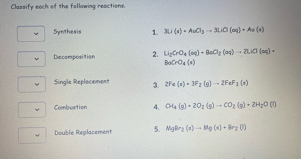 Classify each of the following reactions.
Synthesis
1. 3Li (s) + AuCl3 → 3LICI (aq) + Au (s)
2. LizCrO4 (aq) + BaCl2 (aq) → 2LICI (aq) +
BaCrO4 (s)
Decomposition
Single Replacement
3. 2Fe (s) + 3F2 (g) → 2FEF3 (s)
Combustion
4. CH4 (g) + 202 (g) → CO2 (g) + 2H2O (I)
5. MgBr2 (s) → Mg (s) + Br2 (1)
Double Replacement
