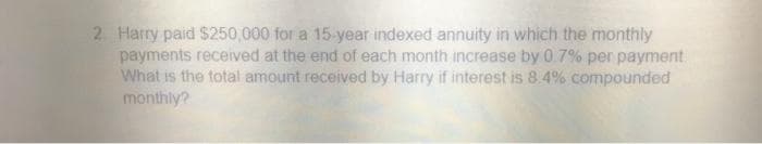 2 Harry paid $250,000 for a 15-year indexed annuity in which the monthly
payments received at the end of each month increase by 0 7% per payment.
What is the total amount received by Harry if interest is 8.4% compounded
monthly?
