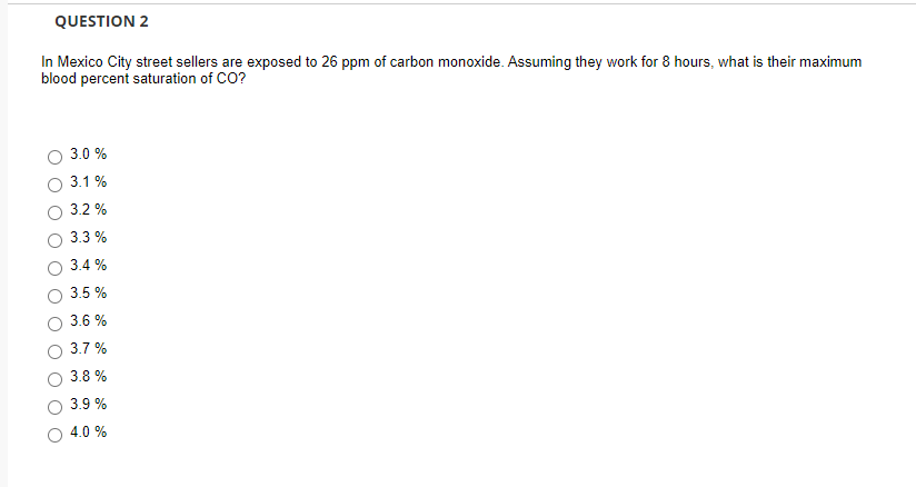 QUESTION 2
In Mexico City street sellers are exposed to 26 ppm of carbon monoxide. Assuming they work for 8 hours, what is their maximum
blood percent saturation of CO?
3.0 %
3.1 %
3.2 %
3.3 %
3.4 %
3.5 %
3.6 %
3.7 %
3.8 %
3.9 %
4.0 %
O O
