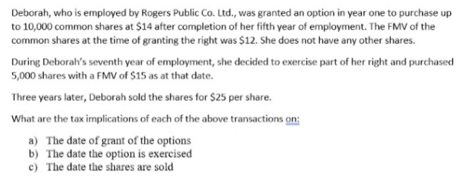 Deborah, who is employed by Rogers Public Co. Ltd., was granted an option in year one to purchase up
to 10,000 common shares at $14 after completion of her fifth year of employment. The FMV of the
common shares at the time of granting the right was $12. She does not have any other shares.
During Deborah's seventh year of employment, she decided to exercise part of her right and purchased
5,000 shares with a FMV of $15 as at that date.
Three years later, Deborah sold the shares for $25 per share.
What are the tax implications of each of the above transactions on:
a) The date of grant of the options
b) The date the option is exercised
c) The date the shares are sold
