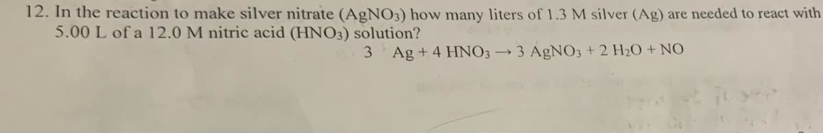 12. In the reaction to make silver nitrate (AgNO3) how many liters of 1.3 M silver (Ag) are needed to react with
5.00 L of a 12.0 M nitric acid (HNO3) solution?
3 Ag+ 4 HNO3 → 3 AgNO3 + 2 H₂O + NO