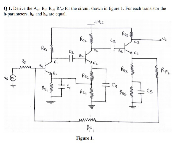 Q 1. Derive the Avr, Rit, Rof, R'of for the circuit shown in figure 1. For each transistor the
h-parameters, hie and he are equal.
+Vcc
Reg
Rez
B3
E3
Ra
C2
Br
E2
RES
RFz
Rs
BI
wwww.
E,
Re2
Cu
RES
Cs
C,
REI
REy
Figure 1.
wwwwm
www.
wwww-
wwww
ww.
ww.
