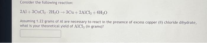 Consider the following reaction:
2A1+3CuCl₂ 2H₂O3Cu + 2AlCl3 + 6H₂O
Assuming 1.22 grams of Al are necessary to react in the presence of excess copper (II) chloride dihydrate,
what is your theoretical yield of AlCl3 (in grams)?