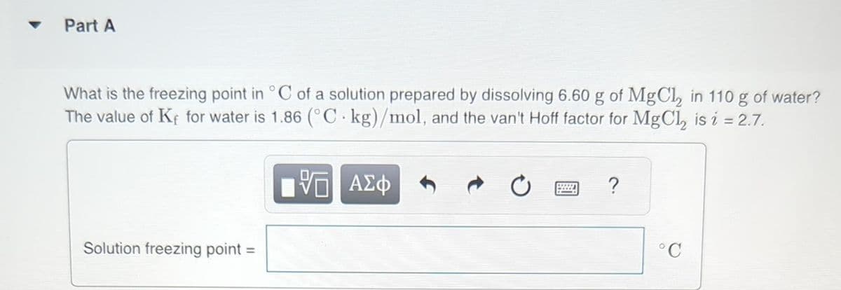 Part A
What is the freezing point in °C of a solution prepared by dissolving 6.60 g of MgCl₂ in 110 g of water?
The value of Ke for water is 1.86 (°C kg)/mol, and the van't Hoff factor for MgCl₂ is i = 2.7.
Solution freezing point =
VE ΑΣΦ
VO
wwwww
?
°C