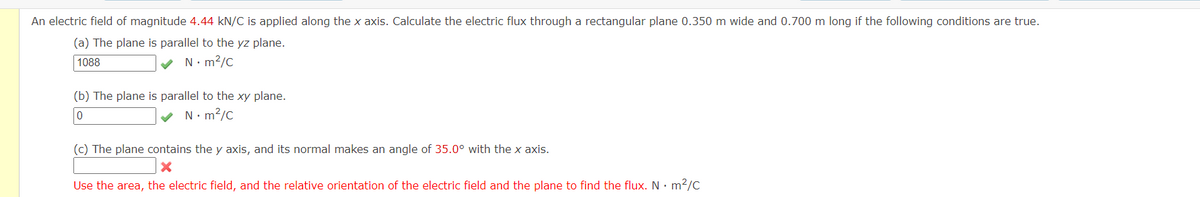 An electric field of magnitude 4.44 kN/C is applied along the x axis. Calculate the electric flux through a rectangular plane 0.350 m wide and 0.700 m long if the following conditions are true.
(a) The plane is parallel to the yz plane.
1088
✓ N·m²/c
(b) The plane is parallel to the xy plane.
0
✓ N·m²/c
(c) The plane contains the y axis, and its normal makes an angle of 35.0° with the x axis.
X
Use the area, the electric field, and the relative orientation of the electric field and the plane to find the flux. N. m²/C