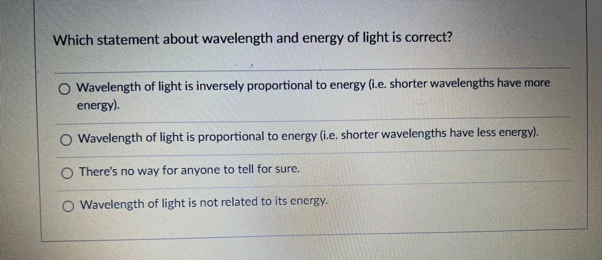 Which statement about wavelength and energy of light is correct?
O Wavelength of light is inversely proportional to energy (i.e. shorter wavelengths have more
energy).
O Wavelength of light is proportional to energy (i.e. shorter wavelengths have less energy).
O There's no way for anyone to tell for sure.
O Wavelength of light is not related to its enerty
