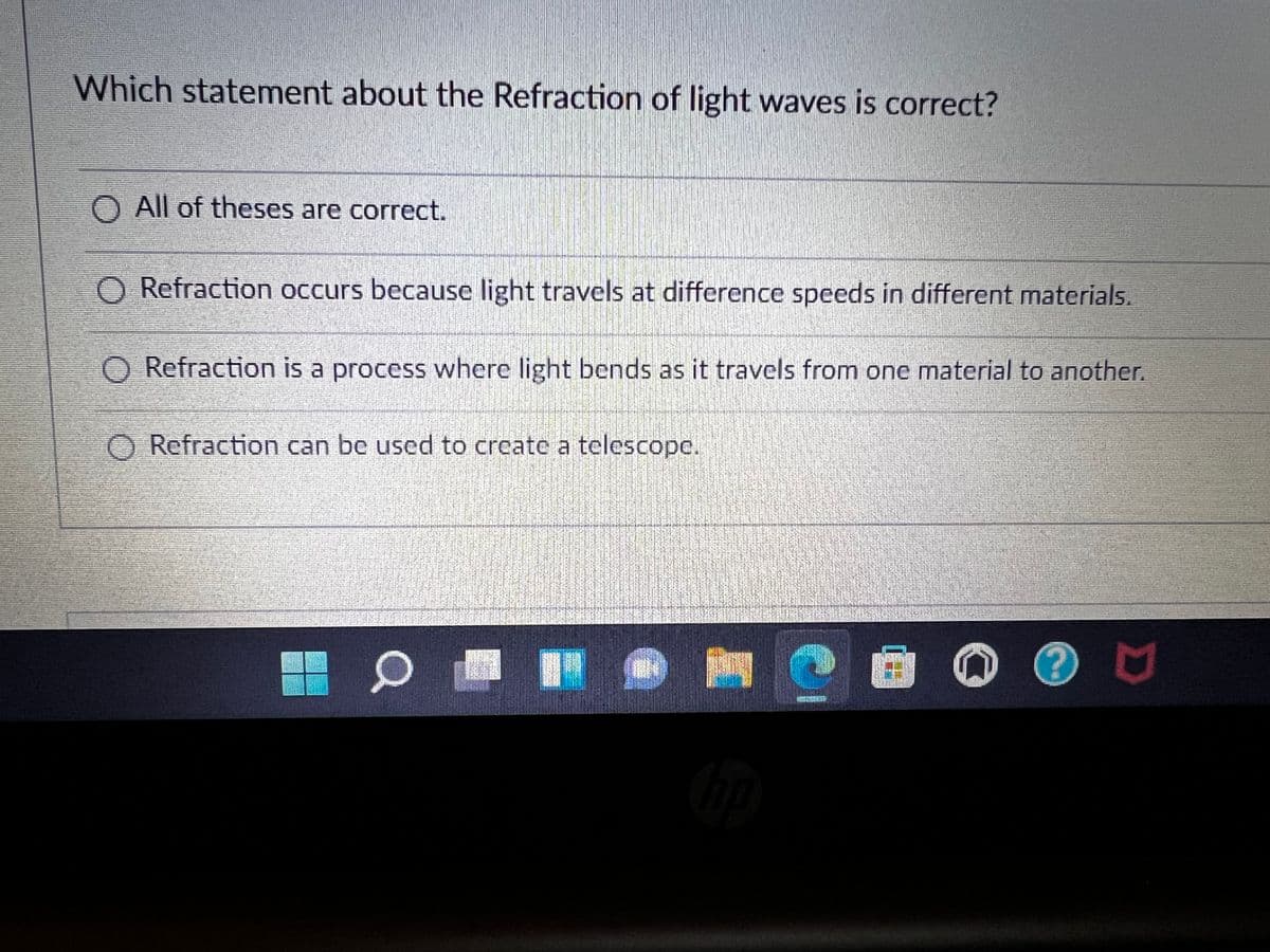 Which statement about the Refraction of light waves is correct?
All of theses are correct.
O Refraction occurs because light travels at difference speeds in different materials.
O Refraction is a process where light bends as it travels from one material to another.
Refraction can be used to create a telescope.
