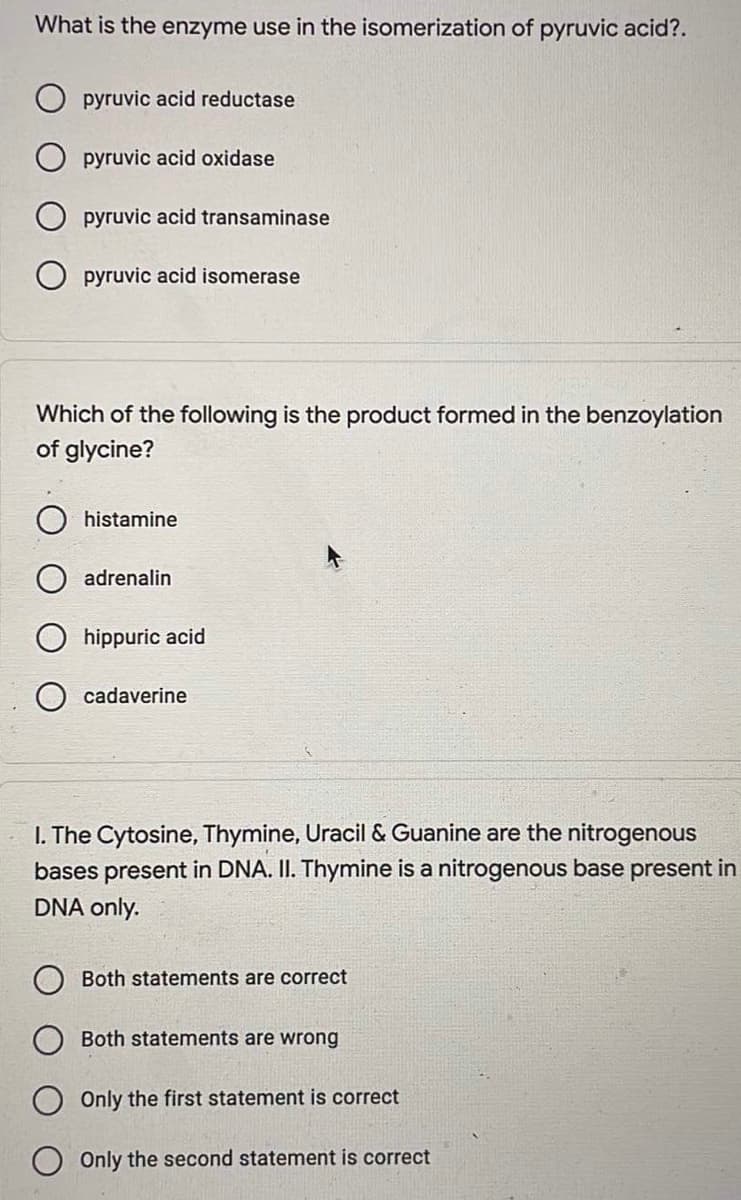 What is the enzyme use in the isomerization of pyruvic acid?.
pyruvic acid reductase
pyruvic acid oxidase
pyruvic acid transaminase
O pyruvic acid isomerase
Which of the following is the product formed in the benzoylation
of glycine?
histamine
adrenalin
hippuric acid
cadaverine
I. The Cytosine, Thymine, Uracil & Guanine are the nitrogenous
bases present in DNA. II. Thymine is a nitrogenous base present in
DNA only.
Both statements are correct
Both statements are wrong
Only the first statement is correct
Only the second statement is correct