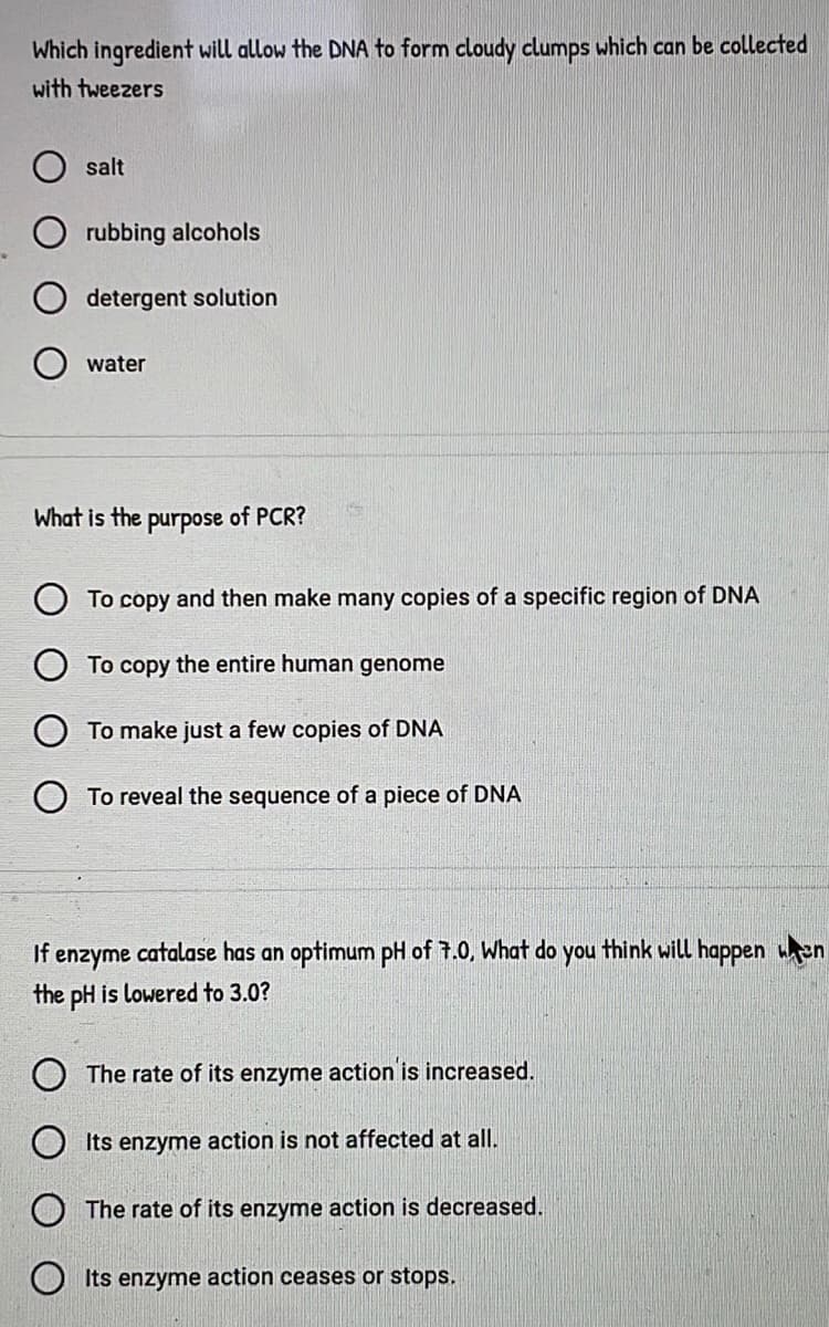 Which ingredient will allow the DNA to form cloudy clumps which can be collected
with tweezers
salt
rubbing alcohols
detergent solution
water
What is the purpose of PCR?
To copy and then make many copies of a specific region of DNA
To copy the entire human genome
To make just a few copies of DNA
To reveal the sequence of a piece of DNA
If enzyme catalase has an optimum pH of 7.0, What do you think will happen en
the pH is lowered to 3.0?
The rate of its enzyme action is increased.
Its enzyme action is not affected at all.
The rate of its enzyme action is decreased.
Its enzyme action ceases or stops.