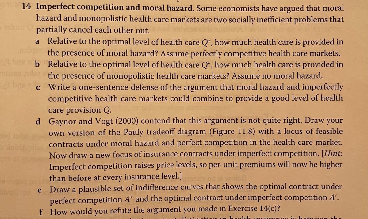 14 Imperfect competition and moral hazard. Some economists have argued that moral
hazard and monopolistic health care markets are two socially inefficient problems that
e 19bnu partially cancel each other out.
Relative to the optimal level of health care Q*, how much health care is provided in
the presence of moral hazard? Assume perfectly competitive health care markets.
a
bns b Relative to the optimal level of health care Q*, how much health care is provided in
m the presence of monopolistic health care markets? Assume no moral hazard.
A bne
c Write a one-sentence defense of the argument that moral hazard and imperfectly
competitive health care markets could combine to provide a good level of health
care provision Q.
d Gaynor and Vogt (2000) contend that this argument is not quite right. Draw your
own version of the Pauly tradeoff diagram (Figure 11.8) with a locus of feasible
contracts under moral hazard and perfect competition in the health care market.
Now draw a new focus of insurance contracts under imperfect competition. [Hint:
Imperfect competition raises price levels, so per-unit premiums will now be higher
than before at every insurance level.]
e Draw a plausible set of indifference curves that shows the optimal contract under
perfect competition A* and the optimal contract under imperfect competition A'.
f How would you refute the argument you made in Exercise 14(c)?
od od
wolsd
in holth ina
ia bot
on the
