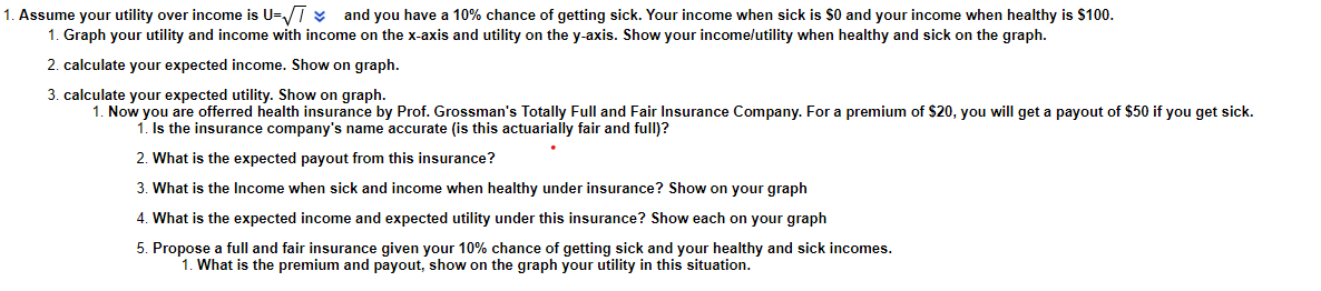 and you have a 10% chance of getting sick. Your income when sick is $0 and your income when healthy is $100.
1. Assume your utility over income is U=T ¥
1. Graph your utility and income with income on the x-axis and utility on the y-axis. Show your income/utility when healthy and sick on the graph.
2. calculate your expected income. Show on graph.
3. calculate your expected utility. Show on graph.
1. Now you are offerred health insurance by Prof. Grossman's Totally Full and Fair Insurance Company. For a premium of $20, you will get a payout of $50 if you get sick.
1. Is the insurance company's name accurate (is this actuarially fair and full)?
2. What is the expected payout from this insurance?
3. What is the Income when sick and income when healthy under insurance? Show on your graph
4. What is the expected income and expected utility under this insurance? Show each on your graph
5. Propose a full and fair insurance given your 10% chance of getting sick and your healthy and sick incomes.
1. What is the premium and payout, show on the graph your utility in this situation.
