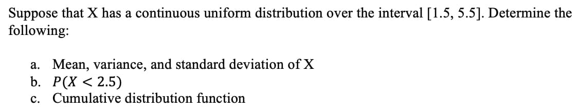 Suppose that X has a continuous uniform distribution over the interval [1.5, 5.5]. Determine the
following:
a. Mean, variance, and standard deviation of X
b. P(X < 2.5)
c. Cumulative distribution function

