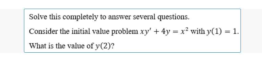 Solve this completely to answer several questions.
Consider the initial value problem xy' + 4y = x² with y(1) = 1.
What is the value of y(2)?
