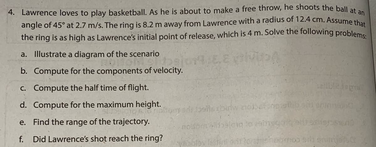 4. Lawrence loves to play basketball. As he is about to make a free throw, he shoots the ball ata
angle of 45° at 2.7 m/s. The ring is 8.2 m away from Lawrence with a radius of 12.4 cm. Assume that
the ring is as high as Lawrence's initial point of release, which is 4 m. Solve the following problems
a. Illustrate a diagram of the scenario
b. Compute for the components of velocity.
C. Compute the half time of flight.
d. Compute for the maximum height.
e. Find the range of the trajectory.
noo aleig to eainso
f.
Did Lawrence's shot reach the ring?
